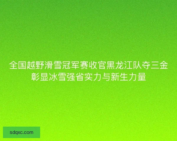 全国越野滑雪冠军赛收官黑龙江队夺三金彰显冰雪强省实力与新生力量