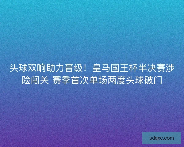 头球双响助力晋级！皇马国王杯半决赛涉险闯关 赛季首次单场两度头球破门
