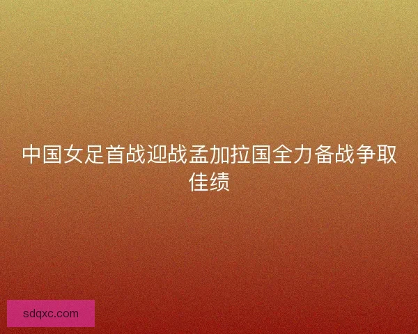 中国女足首战迎战孟加拉国全力备战争取佳绩