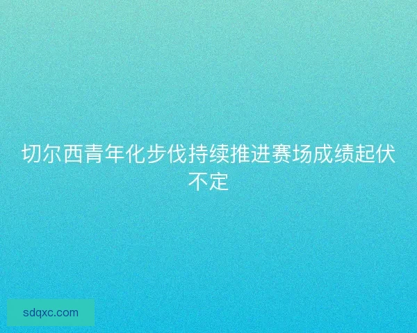 切尔西青年化步伐持续推进赛场成绩起伏不定