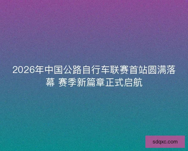 2026年中国公路自行车联赛首站圆满落幕 赛季新篇章正式启航