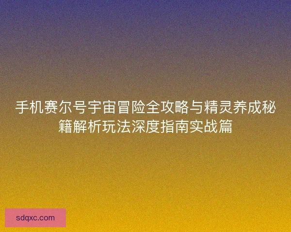 手机赛尔号宇宙冒险全攻略与精灵养成秘籍解析玩法深度指南实战篇