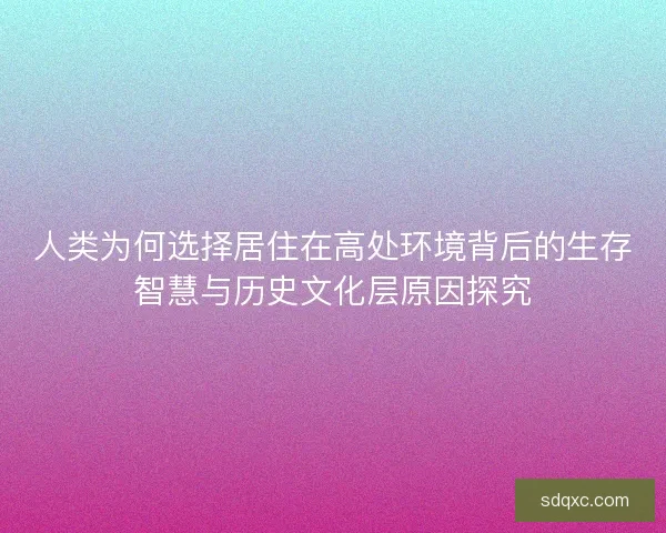 人类为何选择居住在高处环境背后的生存智慧与历史文化层原因探究