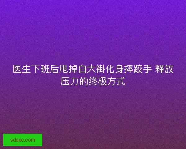 医生下班后甩掉白大褂化身摔跤手 释放压力的终极方式