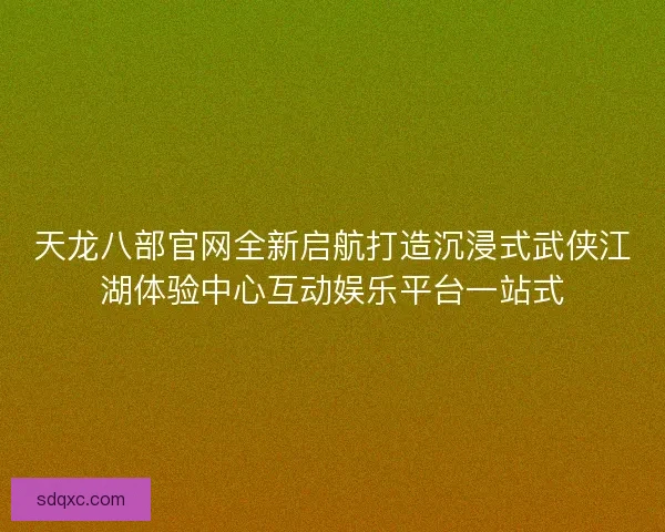 天龙八部官网全新启航打造沉浸式武侠江湖体验中心互动娱乐平台一站式